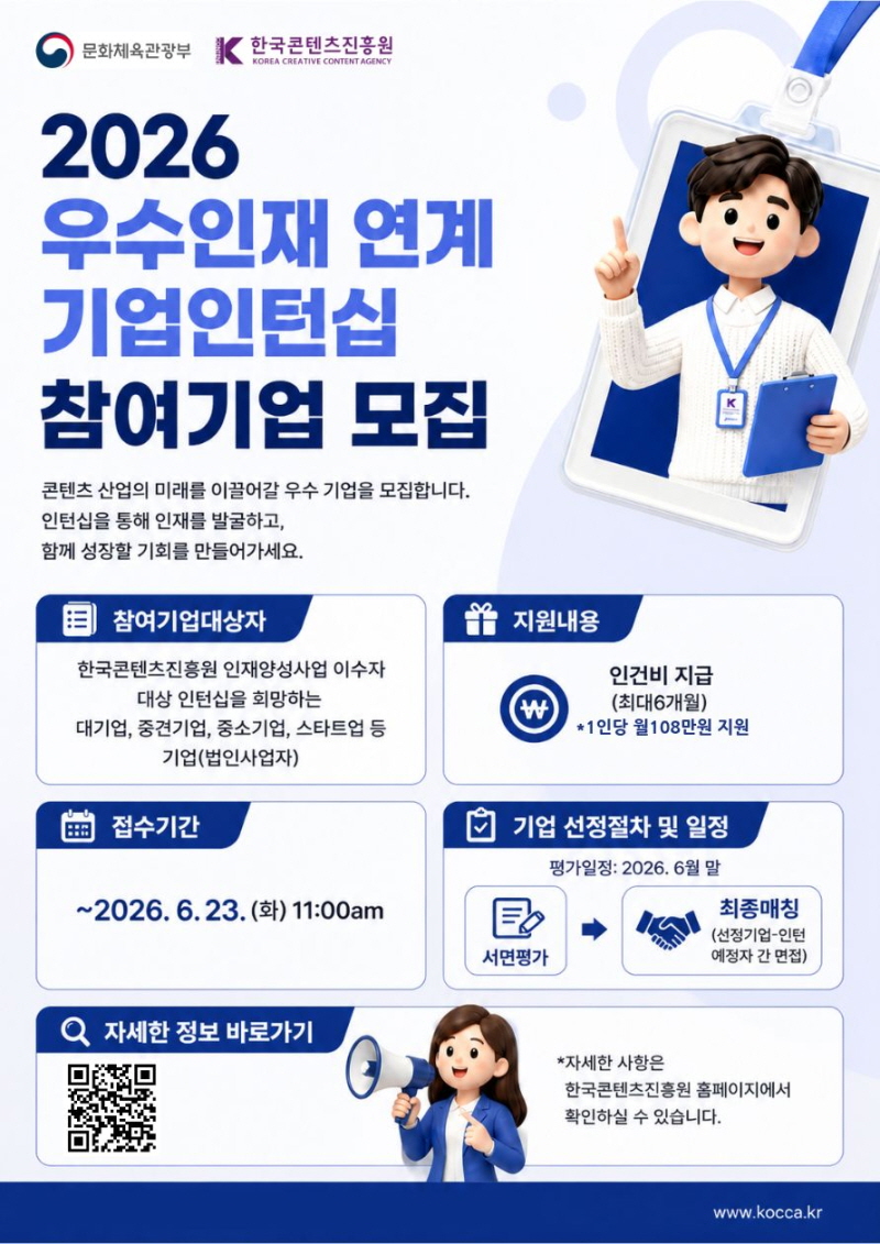 문화체육관광부(로고) 한국콘텐츠진흥원/KOREA CREATIVE CONTENT AGENCY(로고) | 2026 우수인재 연계 기업인턴십 참여기업 모집 | 콘텐츠 산업의 미래를 이끌어갈 우수 기업을 모집합니다. 인턴십을 통해 인재를 발굴하고, 함께 성장할 기회를 만들어가세요. | 참여기업대상자:한국콘텐츠진흥원 인재양성사업 이수자 대상 인턴십을 희망하는 대기업, 중견기업, 중소기업, 스타트업 등 기업(법인사업자) | 지원내용: 인건비 지급(최대6개월) *1인당 월 108만원 지원 | 접수기간:~2026. 6. 23. (화) 11:00am | 기업 선정절차 및 일정: 평가일정: 2026. 6월 말 서면평가 다음 최종매칭(선정기업-인턴 예정자 간 면접) | 자세한 정보 바로가기:qr코드 이미지/https://www.kocca.kr/shortUrl/wVCq | *자세한 사항은 한국콘텐츠진흥원 홈페이지에서 확인하실 수 있습니다. | www.kocca.kr