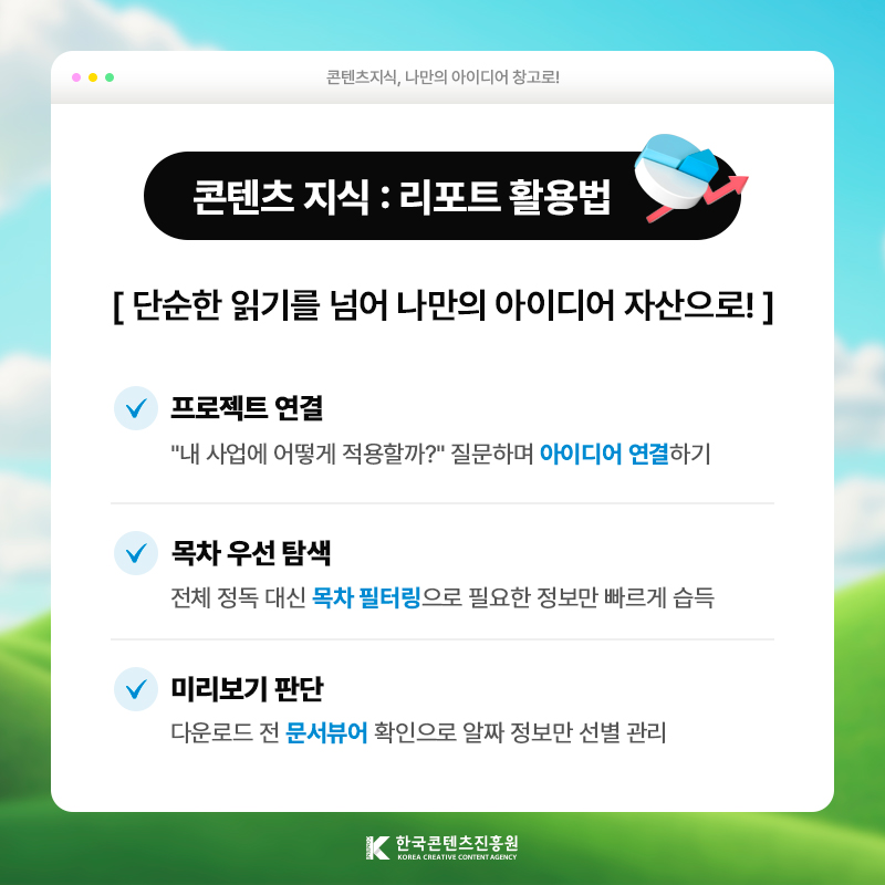콘텐츠지식, 나만의 아이디어 창고로! | 콘텐츠 지식 : 리포트 활용법 | 단순한 읽기를 넘어 나만의 아이디어 자산으로! | 프로젝트 연결) 내 사업에 어떻게 적용할까? 질문하며 [아이디어 연결]하기 | 목차 우선 탐색 ) 전체 정독 대신 [목차 필터링]으로 필요한 정보만 빠르게 습득 | 미리보기 판단 ) 다운로드 전 [문서뷰어] 확인으로 알짜 정보만 선별 관리 | 한국콘텐츠진흥원/KOREA CREATIVE CONTENT AGENCY(로고)