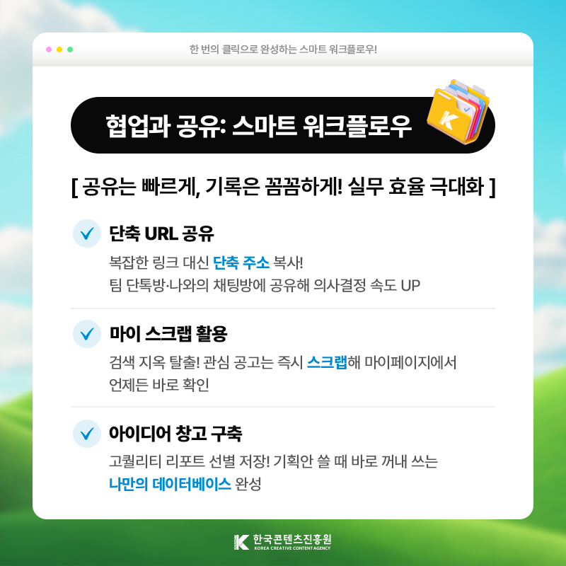 한 번의 클릭으로 완성하는 스마트 워크플로우! | 협업과 공유: 스마트 워크플로우 | 공유는 빠르게, 기록은 꼼꼼하게! 실무 효율 극대화 | 단축 URL 공유) 복잡한 링크 대신 [단축 주소] 복사! 팀 단톡방·나와의 채팅방에 공유해 의사결정 속도 UP | 마이 스크랩 활용) 검색 지옥 탈출! 관심 공고는 즉시 [스크랩]해 마이페이지에서 언제든 바로 확인 | 아이디어 창고 구축 ) 고퀄리티 리포트 선별 저장! 기획안 쓸 때 바로 꺼내 쓰는 [나만의 데이터베이스] 완성 | 한국콘텐츠진흥원/KOREA CREATIVE CONTENT AGENCY(로고)