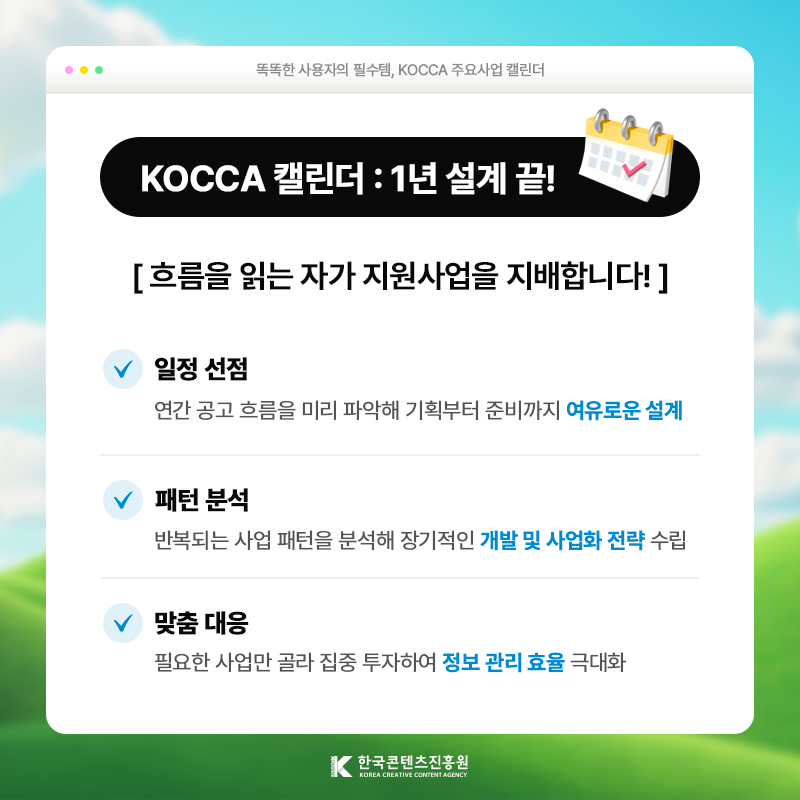 똑똑한 사용자의 필수템, KOCCA 주요사업 캘린더 | KOCCA 캘린더: 1년 설계 끝! | 흐름을 읽는 자가 지원사업을 지배합니다! | 일정 선점 ) 연간 공고 흐름을 미리 파악해 기획부터 준비까지 [여유로운 설계] | 패턴 분석 ) 반복되는 사업 패턴을 분석해 장기적인 [개발 및 사업화 전략] 수립 | 맞춤 대응 ) 필요한 사업만 골라 집중 투자하여 [정보 관리 효율] 극대화 | 한국콘텐츠진흥원/KOREA CREATIVE CONTENT AGENCY(로고)