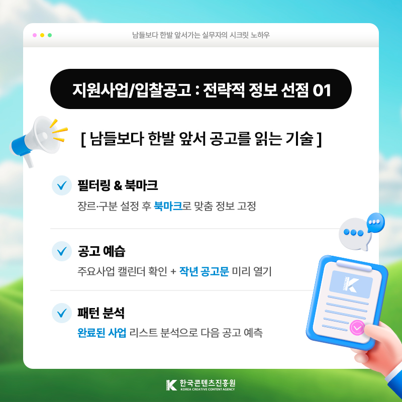 남들보다 한발 앞서가는 실무자의 시크릿 노하우 | 지원사업/입찰 공고 : 전략적 정보 선점 01 | 남들보다 한발 앞서 공고를 읽는 기술 | 필터링 & 북마크) 장르·구분 설정 후 [북마크]로 맞춤 정보 고정 | 공고 예습 ) 주요사업 캘린더 확인 + [작년 공고문] 미리 열기 | 패턴 분석) [완료된 사업] 리스트 분석으로 다음 공고 예측 | 한국콘텐츠진흥원/KOREA CREATIVE CONTENT AGENCY(로고)
