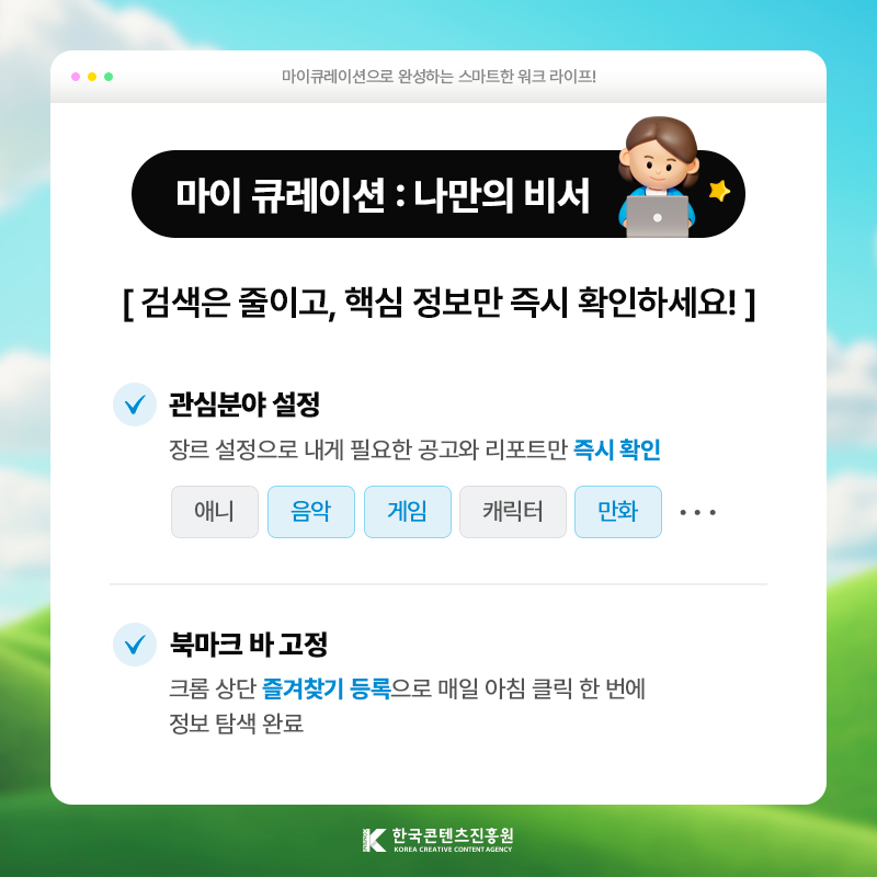 마이큐레이션으로 완성하는 스마트한 워크 라이프! | 마이 큐레이션: 나만의 비서 | 검색은 줄이고, 핵심 정보만 즉시 확인하세요! | 관심분야 설정) 장르·장문 설정으로 내게 필요한 공고와 리포트만 [즉시 확인] | 북마크 바 고정 ) 크롬 상단 [즐겨찾기 등록]으로 매일 아침 클릭 한 번에 정보 탐색 완료 | 한국콘텐츠진흥원/KOREA CREATIVE CONTENT AGENCY(로고)