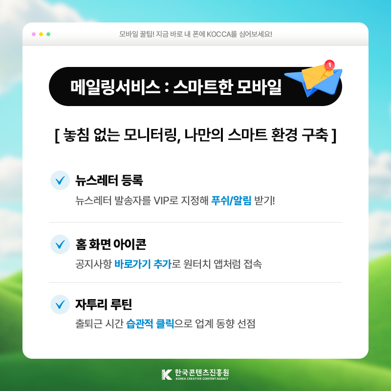 모바일 꿀팁! 지금 바로 내 폰에 KOCCA를 심어보세요! | 메일링서비스 : 스마트한 모바일 | 놓침 없는 모니터링, 나만의 스마트 환경 구축 | 뉴스레터 등록) 뉴스레터 발송자를 VIP로 지정해 푸쉬/알림 받기! | 홈 화면 아이콘) 공지사항 [바로가기 추가]로 원터치 앱처럼 접속 | 자투리 루틴) 출퇴근 시간 [습관적 클릭]으로 업계 동향 선점 | 한국콘텐츠진흥원/KOREA CREATIVE CONTENT AGENCY(로고)