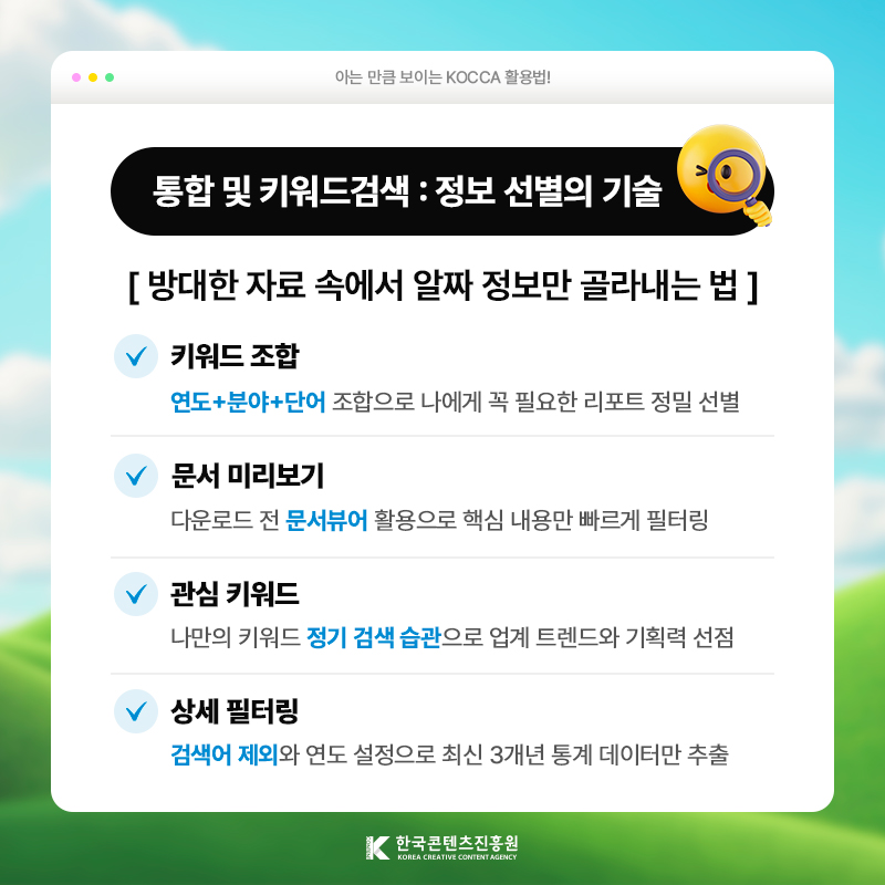 아는 만큼 보이는 KOCCA 활용법! | 통합 및 키워드검색: 정보 선별의 기술 | 방대한 자료 속에서 알짜 정보만 골라내는 법 | 키워드 조합) [연도+분야+단어] 조합으로 나에게 꼭 필요한 리포트 정밀 선별 | 문서 미리보기) 다운로드 전 [문서뷰어] 활용으로 핵심 내용만 빠르게 필터링 | 관심 키워드) 나만의 키워드 정기 검색 습관으로 업계 트렌드와 기획력 선점 | 상세 필터링) [검색어 제외]와 연도 설정으로 최신 3개년 통계 데이터만 추출 한국콘텐츠진흥원/KOREA CREATIVE CONTENT AGENCY(로고)
