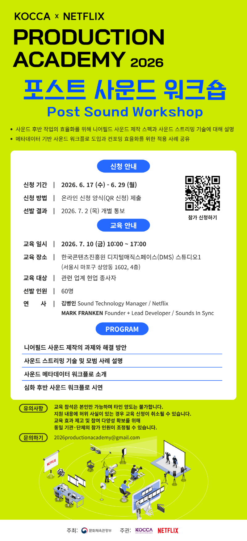 KOCCA × NETFLIX | PRODUCTION ACADEMY 2026 | 포스트 사운드 워크숍 Post Sound Workshop | 사운드 후반 작업의 효율화를 위해 니어필드 사운드 제작 스펙과 사운드 스트리밍 기술에 대해 설명 메타데이터 기반 사운드 워크플로 도입과 컨포밍 효율화를 위한 적용 사례 공유 | 신청 안내 | 신청 기간: 2026. 6. 17 (수) - 6. 29(월) | 신청 방법: 온라인 신청 양식(QR 신청) 제출 | 선발 결과: 2026. 7. 2 (목) 개별 통보 | qr코드 이미지 https://forms.gle/BpUqVYVCmdJ5DDMw8 | 참가 신청하기 | 교육 안내 | 교육 일시: 2026. 7. 10 (금) 10:00 ~ 17:00 | 교육 장소: 한국콘텐츠진흥원 디지털매직스페이스(DMS) 스튜디오1 (서울시 마포구 상암동 1602, 4층) | 교육 대상: 관련 업계 현업 종사자 | 선발 인원: 60명 | 연 사: 김병인 Sound Technology Manager/Netflix MARK FRANKEN Founder + Lead Developer / Sounds In Sync | PROGRAM | 니어필드 사운드 제작의 과제와 해결 방안/사운드 스트리밍 기술 및 모범 사례 설명/사운드 메타데이터 워크플로 소개/심화 후반 사운드 워크플로 시연 | 유의사항:교육 참석은 본인만 가능하며 타인 양도는 불가합니다. 지원 내용에 허위 사실이 있는 경우 교육 신청이 취소될 수 있습니다. 교육 효과 제고 및 참여 다양성 확보를 위해 동일 기관·단체의 참가 인원이 조정될 수 있습니다. | 문의하기: 2026productionacademy@gmail.com | NETFLIX | 주최: 문화체육관광부(로고) | 주관: KOCCA(로고) NETFLIX(로고)