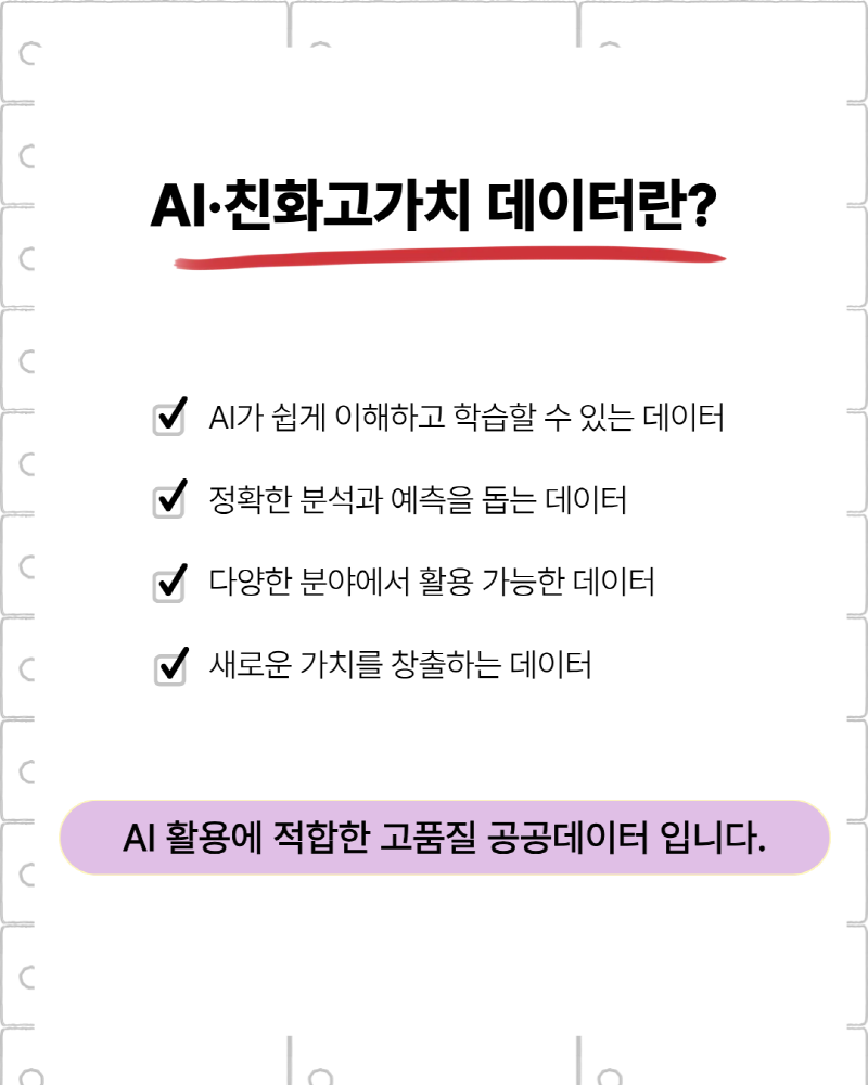 AI·친화 고가치 데이터란? | AI가 쉽게 이해하고 학습할 수 있는 데이터 | 정확한 분석과 예측을 돕는 데이터 | 다양한 분야에서 활용 가능한 데이터 | 새로운 가치를 창출하는 데이터 | AI활용에 적합한 고품질 공공데이터 입니다.