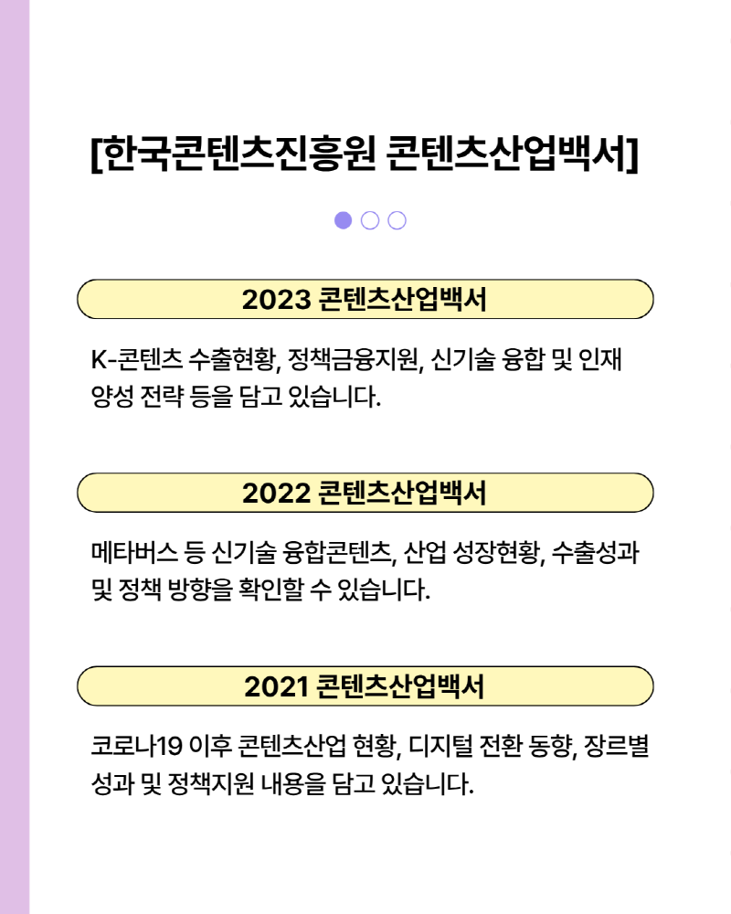 한국콘텐츠진흥원 콘텐츠산업백서 | 2023 콘텐츠산업백서 | K-콘텐츠 수출현황, 정책금융지원, 신기술 융합 및 인재 양성 전략 등을 담고 있습니다. | 2022 콘텐츠 산업백서 | 메타버스 등 신기술 융합콘텐츠, 디지털 전환 동향, 장르별 성과 및 정책지원 내용을 담고 있습니다.