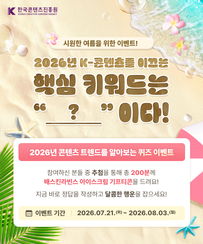 한국콘텐츠진흥원(로고) | 시원한 여름을 위한 이벤트! | 2026년 K-콘텐츠를 이끄는 핵심 키워드는 ? 이다! | 2026년 콘텐츠 트렌드를 알아보는 퀴즈 이벤트 | 참여하신 분들 중 추첨을 통해 총 200분께 배스킨라빈스 아이스크림 기프트콘을 드려요! | 지금 바로 정답을 작성하고 달콤한 행운을 잡으세요! | 이벤트 기간 : 2026.07.21.(화) ~ 2026.08.03.(월)