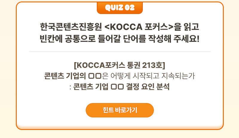 Quiz 02 | 한국콘텐츠진흥원 <KOCCA 포커스>을 읽고 빈칸에 공통으로 들어갈 단어를 작성해 주세요! | [KOCCA포커스 통권 213호]콘텐츠 기업의 □□은 어떻게 시작되고 지속되는가: 콘텐츠 기업 □□ 결정 요인 분석 | 힌트 바로가기