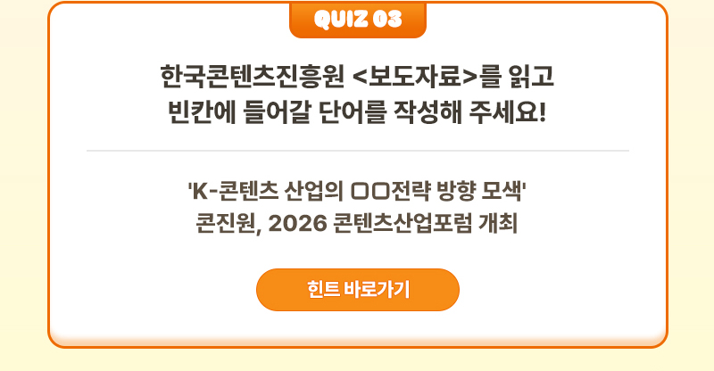 Quiz 03 | 한국콘텐츠진흥원 <보도자료>를 읽고 빈칸에 들어갈 단어를 작성해 주세요! | 'K-콘텐츠 산업의 □□전략 방향 모색' 콘진원, 2026 콘텐츠산업포럼 개최 | 힌트 바로가기