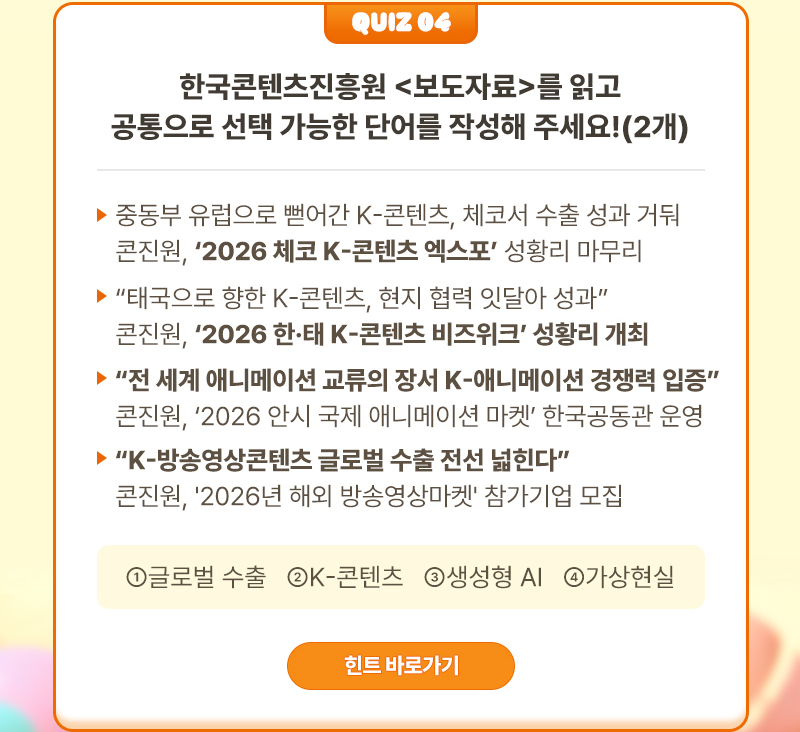 Quiz 04 | 한국콘텐츠진흥원 <보도자료>를 읽고 공통으로 선택 가능한 단어를 작성해 주세요!(2개) | ▶보도자료) 중동부 유럽으로 뻗어간 K-콘텐츠, 체코서 수출 성과 거둬 콘진원, ‘2026 체코 K-콘텐츠 엑스포’ 성황리 마무리 ▶보도자료) “태국으로 향한 K-콘텐츠, 현지 협력 잇달아 성과” 콘진원, ‘2026 한·태 K-콘텐츠 비즈위크’ 성황리 개최 ▶보도자료) “전 세계 애니메이션 교류의 장서 K-애니메이션 경쟁력 입증” 콘진원, ‘2026 안시 국제 애니메이션 마켓’ 한국공동관 운영 ▶보도자료)“K-방송영상콘텐츠 글로벌 수출 전선 넓힌다” 콘진원, '2026년 해외 방송영상마켓' 참가기업 모집 | ①글로벌 수출 ②K-콘텐츠 ③생성형 AI ④가상현실 | 힌트 바로가기