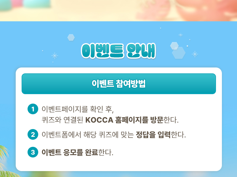 이벤트 안내 | 이벤트 참여방법 | 1. 이벤트페이지를 확인 후, 퀴즈와 연결된 KOCCA 홈페이지를 방문한다. 2. 이벤트폼에서 해당 퀴즈에 맞는 정답을 입력한다. 3. 이벤트 응모를 완료한다.