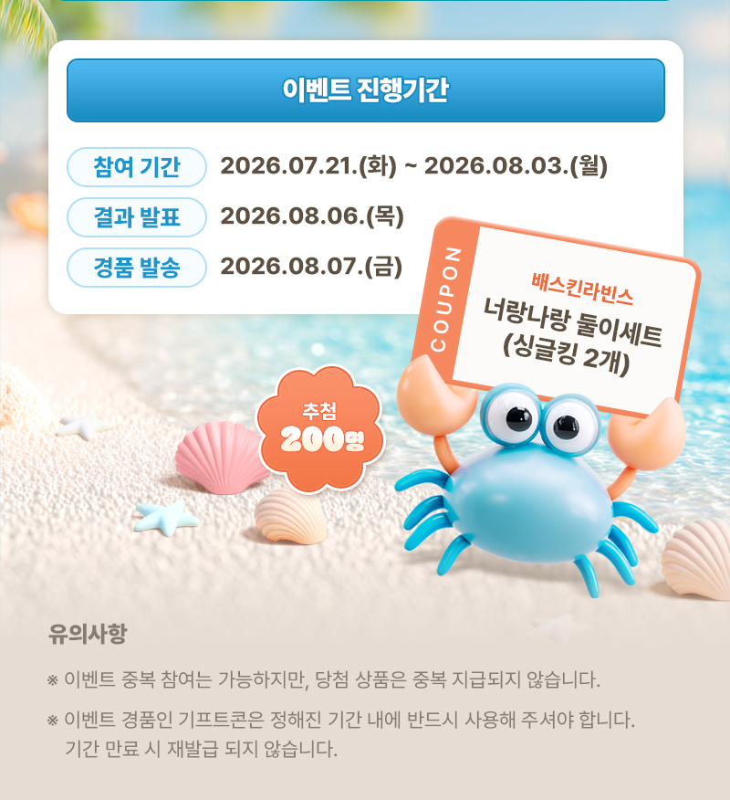 이벤트 진행기간 | 참여 기간 : 2026.07.21.(화) ~ 2026.08.03.(월) | 결과 발표 : 2026.08.06.(목) | 경품 발송 : 2026.08.07.(금) | 추첨 200명 coupon 배스킨라빈스 너랑나랑 둘이세트(싱글킹 2개) | 유의사항 | ※ 이벤트 중복 참여는 가능하지만, 당첨 상품은 중복 지급되지 않습니다. ※ 이벤트 경품인 기프트콘은 정해진 기간 내에 반드시 사용해 주셔야합니다. 기간 만료 시 재발급 되지 않습니다.