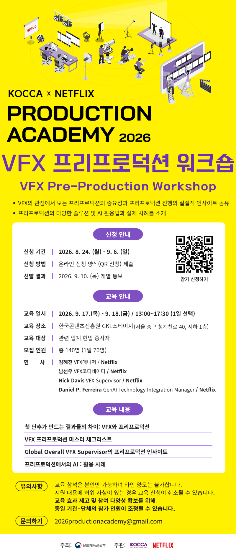 KOCCA × NETFLIX PRODUCTION ACADEMY 2026 VFX 프리프로덕션 워크숍 VFX Pre-Production Workshop •VFX의 관점에서 보는 프리프로덕션의 중요성과 프리프로덕션 진행의 실질적 인사이트 공유 •프리프로덕션의 다양한 솔루션 및 AI 활용법과 실제 사례를 소개 □신청 안내 •신청 기간: 2026. 8. 24.(월) - 9. 6.(일) •신청 방법: 온라인 신청 양식(QR 신청) 제출 •선발 결과: 2026. 9. 10. (목) 개별 통보 □교육 안내 •교육일시: 2026. 9. 17.(목) - 9. 18.(금) / 13:00~17:30 (1일 선택) •교육 장소: 한국콘텐츠진흥원 CKL스테이지 (서울 중구 청계천로 40, 지하 1층) •교육 대상: 관련 업계 현업 종사자 •모집 인원: 총 140명 (1일 70명) •연사: -김혜진 VFX매니저/ Netflix -남선우 VFX코디네이터/Netflix -Nick Davis VFX Supervisor / Netflix -Daniel P. Ferreira GenAl Technology Integration Manager / Netflix □교육 내용 •첫 단추가 만드는 결과물의 차이: VFX와 프리프로덕션 •VFX 프리프로덕션 마스터 체크리스트 •Global Overall VFX Supervisor의 프리프로덕션 인사이트 •프리프로덕션에서의 AI : 활용 사례 □유의사항 •교육 참석은 본인만 가능하며 타인 양도는 불가합니다. •지원 내용에 허위 사실이 있는 경우 교육 신청이 취소될 수 있습니다. •교육 효과 제고 및 참여 다양성 확보를 위해 •동일 기관·단체의 참가 인원이 조정될 수 있습니다. □문의하기: 2026productionacademy@gmail.com •주최: 문화체육관광부 •주관: KOCCA, NETFLIX