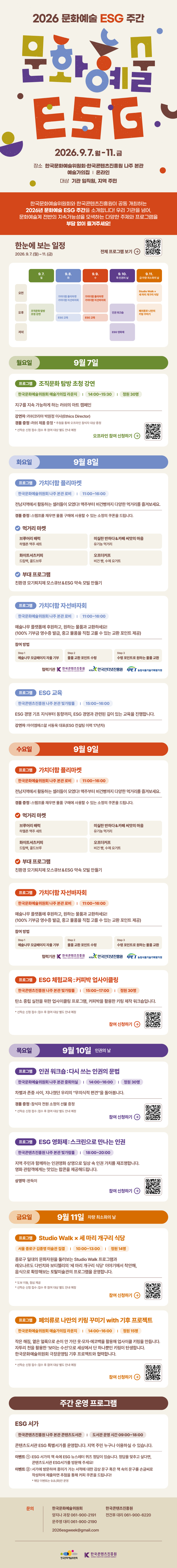 2026 문화예술 ESG 주간 | 문화예술 ESG 2026.9.7.월-11.금 | 장소: 한국문화예술위원회·한국콘텐츠진흥원 나주 본관 예술가의집 | 온라인 | 대상: 기관 임직원, 지역 주민 | 한국문화예술위원회와 한국콘텐츠진흥원이 공동 개최하는 2026년 문화예술 ESG 주간을 소개합니다! 우리 기관을 넘어, 문화예술계 전반의 지속가능성을 모색하는 다양한 주제와 프로그램을 부담 없이 즐겨주세요! | 한눈에 보는 일정 2026.9.7.(월)~11.(금) | 한눈에 보는 일정 상세내용 하단참조 | 전체 프로그램 보기 qr코드 이미지 | 월요일:9월 7일 | 프로그램: 조직문화 탐방 초청 강연 | 한국문화예술위원회 예술가의집 라운지 / 14:00-15:30 / 정원 30명 | 지구를 지속 가능하게 하는 러쉬의 아트 캠페인 | 강연자: 러쉬코리아 박원정 이사(Ethics Director) 경품 증정 : 러쉬 제품 증정 * 추첨을 통해 오프라인 참석자 대상 증정 *선착순 신청 접수: 접수 후 참여 대상 별도 안내 예정 | 오프라인 참여 신청하기 qr코드 이미지 | 화요일:9월 8일 | 프로그램: 가치더함 플리마켓 | 한국문화예술위원회 나주 본관 로비 / 11:00-16:00 | 전남지역에서 활동하는 셀러들이 모였다! 맥주부터 비건빵까지 다양한 먹거리를 즐겨보세요. 경품증정: 스탬프를 채우면 물품 구매에 사용할 수 있는 소정의 쿠폰을 드립니다. | 먹거리 마켓 : 브루어리 배럭 하멜촌 맥주 세트 / 미실란 반하다&카페 씨앗의 마음 유기농 먹거리 / 화이트셔츠커피 드립백, 콜드브루 / 오프더커프 비건빵, 수제 요거트 | 부대 프로그램:•친환경 모기퇴치제 모스큐브& ESG 약속 모빌 만들기 | 프로그램: 가치더함 자선바자회 | 한국문화예술위원회 나주 본관 로비 / 11:00~16:00 | 예술나무 플랫폼에 후원하고, 원하는 물품과 교환하세요!(100% 기부금 영수증 발급, 중고 물품을 직접 고를 수 있는 교환 포인트 제공) | 참여 방법: Step 1 예술나무 모금페이지 자율 기부 Step 2 물품 교환 포인트 수령 Step 3 수령 포인트로 원하는 물품교환 | 협력기관: 한국콘텐츠진흥원/KOREA CREATIVE CONTENT AGENCY(로고) KISA/한국인터넷진흥원(로고) IPET/농림식품기술기획평가원(로고) | 프로그램: ESG 교육 | 한국콘텐츠진흥원 나주 본관 빛가람홀 / 15:00-16:00 | ESG 경영 기초 지식부터 동향까지, ESG 경영과 관련된 깊이 있는 교육을 진행합니다. 강연자:아이엠에스알 서동욱 대표(ESG 컨설팅 이력 17년차) | 수요일: 9월 9일 | 프로그램 가치더함플리마켓 | 한국문화예술위원회 나주 본관 로비 / 11:00-16:00 | 전남지역에서 활동하는 셀러들이 모였다! 맥주부터 비건빵까지 다양한 먹거리를 즐겨보세요. 경품 증정: 스탬프를 채우면 물품 구매에 사용할 수 있는 소정의 쿠폰을 드립니다. | 먹거리 마켓: 브루어리 배럭 하멜촌 맥주 세트 / 화이트셔츠커피 드립백, 콜드브루 / 미실란 반하다&카페 씨앗의 마음 유기농 먹거리 / 오프더커프 비건빵, 수제 요거트 | 부대 프로그램: 친환경 모기퇴치제 모스큐브& ESG 약속 모빌 만들기 | 프로그램: 가치더함 자선바자회 | 한국문화예술위원회 나주 본관 로비 / 11:00-16:00 | 예술나무 플랫폼에 후원하고, 원하는 물품과 교환하세요!(100% 기부금 영수증 발급, 중고 물품을 직접 고를 수 있는 교환 포인트 제공) | 참여 방법: Step 1 예술나무 모금페이지 자율 기부 Step 2 물품교환 포인트 수령 Step 3 수령 포인트로 원하는 물품 교환 | 협력기관: 한국콘텐츠진흥원/KOREA CREATIVE CONTENT AGENCY(로고) KISA/한국인터넷진흥원(로고) IPET/농림식품기술기획평가원(로고) | 프로그램: ESG 체험교육:커피박 업사이클링 | 한국콘텐츠진흥원 나주 본관 빛가람홀 / 15:00~17:00 / 정원 30명 | 탄소중립 실천을 위한 업사이클링 프로그램, 커피박을 활용한 키링 제작 워크숍입니다. | *선착순 신청 접수: 접수 후 참여 대상 별도 안내 예정 | 참여 신청하기 qr코드 이미지 | 목요일:9월 10일 인권의 날 | 프로그램: 인권 워크숍 :다시 쓰는 인권의 문법 | 한국문화예술위원회 나주 본관 중회의실 / 14:00-16:00 / 정원 30명 | 차별과 존중 사이, 지나쳤던 우리의 무의식적 편견을 돌아봅니다. | 경품 증정 참석자 전원 소정의 선물 증정 *선착순 신청 접수: 접수 후 참여 대상 별도 안내 예정 | 참여 신청하기 qr코드 이미지 | 프로그램:ESG 영화제:스크린으로 만나는 인권 | 한국콘텐츠진흥원 나주 본관 빛가람홀 / 18:00-20:00 | 지역 주민과 함께하는 인권영화 상영으로 일상 속 인권 가치를 재조명합니다. 영화관람객에게는 맛있는 팝콘을 제공해드립니다. | 상영작 : 완득이 | 참여 신청하기 qr코드 이미지 | 금요일:9월 11일 차량 최소화의 날 | 프로그램: Studio Walk x 세 마리 개구리 식당 | 서울 종로구 김종영미술관 집결 / 10:00-13:00 / 정원 14명 | 종로구 일대의 문화자원을 둘러보는 Studio Walk 프로그램과 레오나르도 다빈치와 보티첼리의 '세 마리 개구리 식당' 이야기에서 착안해, 음식으로 확장해보는 토탈미술관의 프로그램을 운영합니다. *도보 이동, 점심 제공 *선착순 신청 접수: 접수 후 참여 대상 별도 안내 예정 | 참여 신청하기 qr코드 이미지 | 프로그램:폐의류로 나만의 키링 꾸미기 with 기후 프로젝트 | 한국문화예술위원회 예술가의집 라운지 / 14:00-16:00 / 정원 15명 | 작은 해짐, 옅은 얼룩으로 손이 안가던 옷·모자·에코백을 활용해 업사이클 키링을 만듭니다. 자투리 천을 활용한 '보이는 수선으로 세상에서 단 하나뿐인 키링이 탄생합니다. 한국문화예술위원회 극장운영팀 기후프로젝트와 협력합니다. *선착순 신청 접수: 접수 후 참여 대상 별도 안내 예정 | 참여 신청하기 qr코드 이미지 | 주간 운영 프로그램 | ESG 서가 | 한국콘텐츠진흥원 나주 본관 콘텐츠도서관 / 도서관 운영시간 09:00~18:00 | 콘텐츠도서관 ESG 특별서가를 운영합니다. 지역 주민 누구나 이용하실 수 있습니다. | 이벤트 1: ESG 서가의 책 속에 ESG 뉴스레터 퀴즈 정답이 있습니다. 정답을 맞추고 싶다면, 콘텐츠도서관 ESG서가를 방문해 주세요! | 이벤트 2 :서가에 방문하여 흥미가 가는 서적에 대한 감상 문구 혹은 책 속의 문구를 손글씨로 작성하여 제출하면 추첨을 통해 커피 쿠폰을 드립니다! *해당 이벤트는 9.8.(화)만 운영 | 문의: 한국문화예술위원회 양지나 과장 061-900-2191, 문주영 대리 061-900-2190, 2026esgweek@gmail.com / 한국콘텐츠진흥원 전건후 대리 061-900-6220 | 한국문화예술위원회(로고) | 한국콘텐츠진흥원/KOREA CREATIVE CONTENT AGENCY(로고)