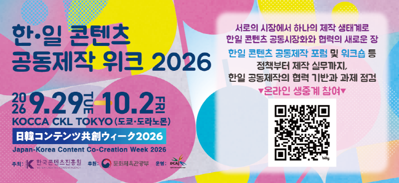한&middot;일 콘텐츠 공동제작 위크 2026 | 2026.9.29tue -  10.2fri KOCCA CKL TOKYO (도쿄&middot;도라노몬) 日韓コンテンツ共創ウィーク2026 Japan-Korea Content Co-Creation Week 2026 주최: 한국콘텐츠진흥원(로고) 후원: 문화체육관광부(로고) 운영: DCAj(로고) | 서로의 시장에서 하나의 제작 생태계로 한일 콘텐츠 공동시장화와 협력의 새로운 장 한일 콘텐츠 공동제작 포럼 및 워크숍 등 정책부터 제작 실무까지, 한일 공동제작의 협력 기반과 과제 점검 ▼온라인 생중계 참여▼ | qr코드 이미지 | https://www.dcaj.or.jp/jkcw/kr/