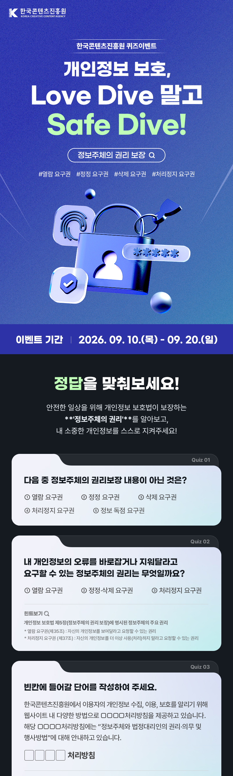 한국콘텐츠진흥원(로고) | 개인정보 보호, Love Dive말고 Safe Dive! | 정보주체의 권리 보장 #열람 요구권 #정정 요구권 #삭제 요구권 #처리정지 요구권 | 이벤트 기간: 2026. 09. 10.(목) - 09. 20.(일) | 정답을 맞춰보세요! | 안전한 일상을 위해 개인정보 보호법이 보장하는 **정보주체의 권리'**를 알아보고, 내 소중한 개인정보를 스스로 지켜주세요! | quiz01 다음 중 정보주체의 권리보장내용이 아닌 것은? ①열람 요구권  ②정정 요구권  ③삭제 요구권  ④처리정지 요구권  ⑤정보 독점 요구권 | quiz02 내 개인정보의 오류를 바로잡거나 지워달라고 요구할 수 있는 정보주체의 권리는 무엇일까요? ①열람 요구권  ②정정&middot;삭제 요구권  ③처리정지 요구권 [힌트] 개인정보 보호법 제5장(정보주체의 권리 보장)에 명시된 정보주체의 주요 권리 *열람 요구권(제35조) : 자신의 개인정보를 보여달라고 요청할 수 있는 권리 *처리정지 요구권 (제37조) : 자신의 개인정보를 더 이상 사용(처리)하지 말라고 요청할 수 있는 권리 | quiz03 빈칸에 들어갈 단어를 작성하여 주세요 국콘텐츠진흥원에서 이용자의 개인정보 수집, 이용, 보호를 알리기 위해 웹사이트내 다양한 방법으로 □□□□처리방침을 제공하고 있습니다. 해당 □□□□처리방침에는 &ldquo;정보주체와 법정대리인의 권리&middot;의무 및 행사방법&rdquo;에 대해 안내하고 있습니다. □□□□처리방침