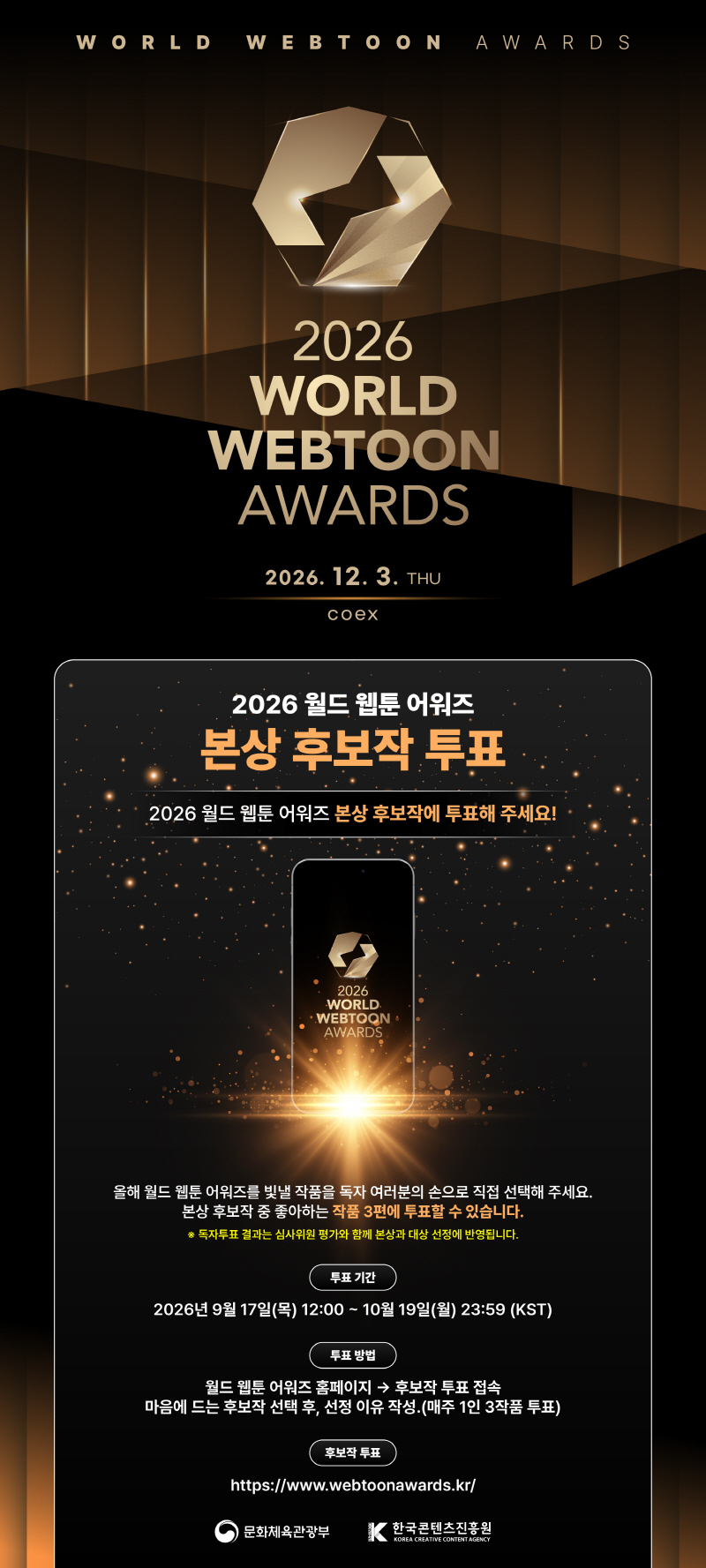 WORLD WEBTOON AWARDS | 2026 WORLD WEBTOON AWARDS | 2026. 12. 3. THU | coex | 2026 월드 웹툰 어워즈 본상 후보작 투표 | 2026 월드 웹툰 어워즈 본상 후보작에 투표해 주세요! | 2026 WORLD WEBTOON AWARDS | 올해 월드 웹툰 어워즈를 빛낼 작품을 독자 여러분의 손으로 직접 선택해 주세요. 본상 후보작 중 좋아하는 작품 3편에 투표할 수 있습니다. ※ 독자투표 결과는 심사위원 평가와 함께 본상과 대상 선정에 반영됩니다. | 투표기간:2026년9월17일(목) 12:00~ 10월 19일(월) 23:59 (KST) | 투표 방법:월드 웹툰 어워즈 홈페이지 &rarr; 후보작 투표 접속 마음에 드는 후보작 선택 후, 선정 이유 작성. (매주 1인 3작품 투표) | 후보작 투표:https://www.webtoonawards.kr/ | 문화체육관광부(로고) | 한국콘텐츠진흥원/KOREA CREATIVE CONTENT AGENCY(로고)