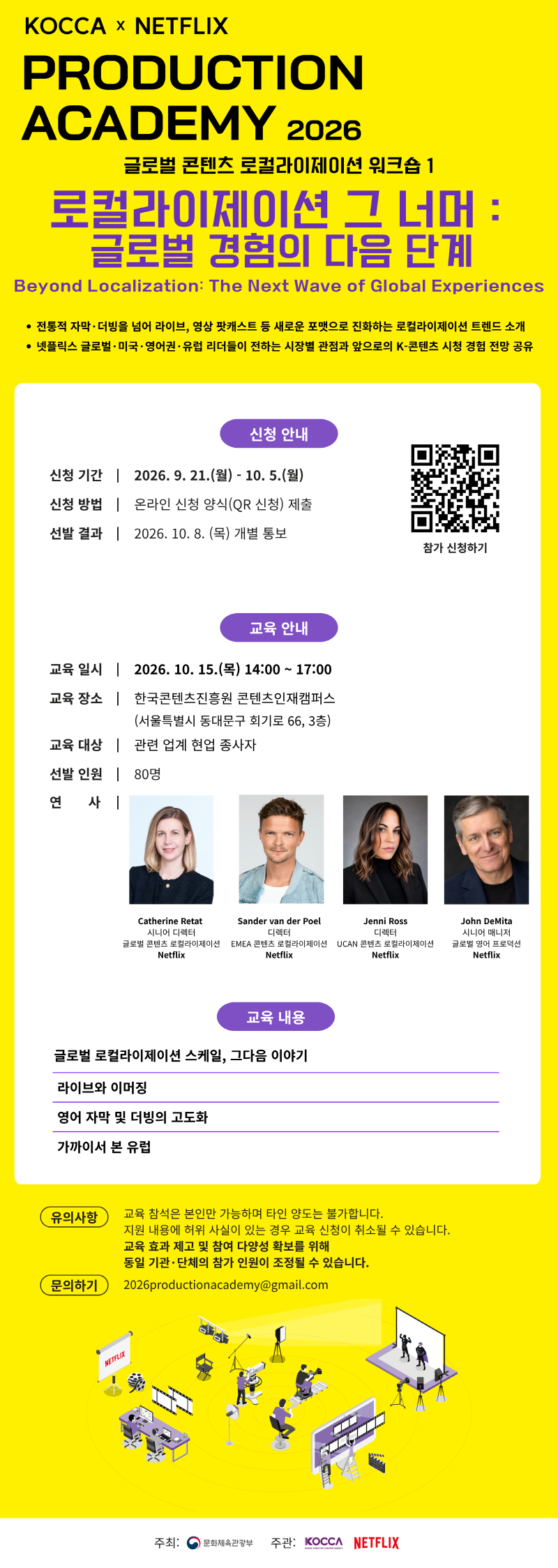 KOCCA &times; NETFLIX PRODUCTION ACADEMY 2026 | 글로벌 콘텐츠 로컬라이제이션 워크숍 1 로컬라이제이션 그 너머 : 글로벌 경험의 다음 단계 | Beyond Localization: The Next Wave of Global Experiences | &bull; 전통적 자막&middot;더빙을 넘어 라이브, 영상 팟캐스트 등 새로운 포맷으로 진화하는 로컬라이제이션 트렌드 소개 &bull; 넷플릭스 글로벌 &middot; 미국 &middot; 영어권&middot;유럽 리더들이 전하는 시장별 관점과 앞으로의 K-콘텐츠 시청 경험 전망 공유 | 신청 안내 | 신청 기간 2026. 9. 21.(월) - 10.5.(월) | 신청 방법 온라인 신청 양식(QR 신청) 제출 | 선발 결과 2026. 10. 8.(목) 개별 통보 | 참가 신청하기 | qr코드 이미지 https://forms.gle/2Wgecq3vFruZziAk6 | 교육 안내 | 교육일시  2026. 10. 15.(목) 14:00~17:00 | 교육 장소 한국콘텐츠진흥원 콘텐츠인재캠퍼스 (서울특별시 동대문구 회기로 66, 3층) | 교육 대상 관련 업계 현업 종사자  | 선발 인원 80명 | 연 사 Catherine Retat 시니어 디렉터 글로벌 콘텐츠 로컬라이제이션 Netflix /Sander van der Poel 디렉터 EMEA 콘텐츠 로컬라이제이션 Netflix /Jenni Ross 디렉터 UCAN 콘텐츠 로컬라이제이션 Netflix / John DeMita 시니어 매니저 글로벌 영어 프로덕션 Netflix | 교육 내용 | 글로벌 로컬라이제이션 스케일, 그다음 이야기 /라이브와 이머징 /영어 자막 및 더빙의 고도화 /가까이서 본 유럽 | 유의사항 | 교육 참석은 본인만 가능하며 타인 양도는 불가합니다. 지원 내용에 허위 사실이 있는 경우 교육 신청이 취소될 수 있습니다. 교육 효과 제고 및 참여 다양성 확보를 위해 동일 기관&middot;단체의 참가 인원이 조정될 수 있습니다. | 문의하기 2026productionacademy@gmail.com | 주최: 문화체육관광부(로고) | 주관: KOCCA(로고) NETFLIX(로고)