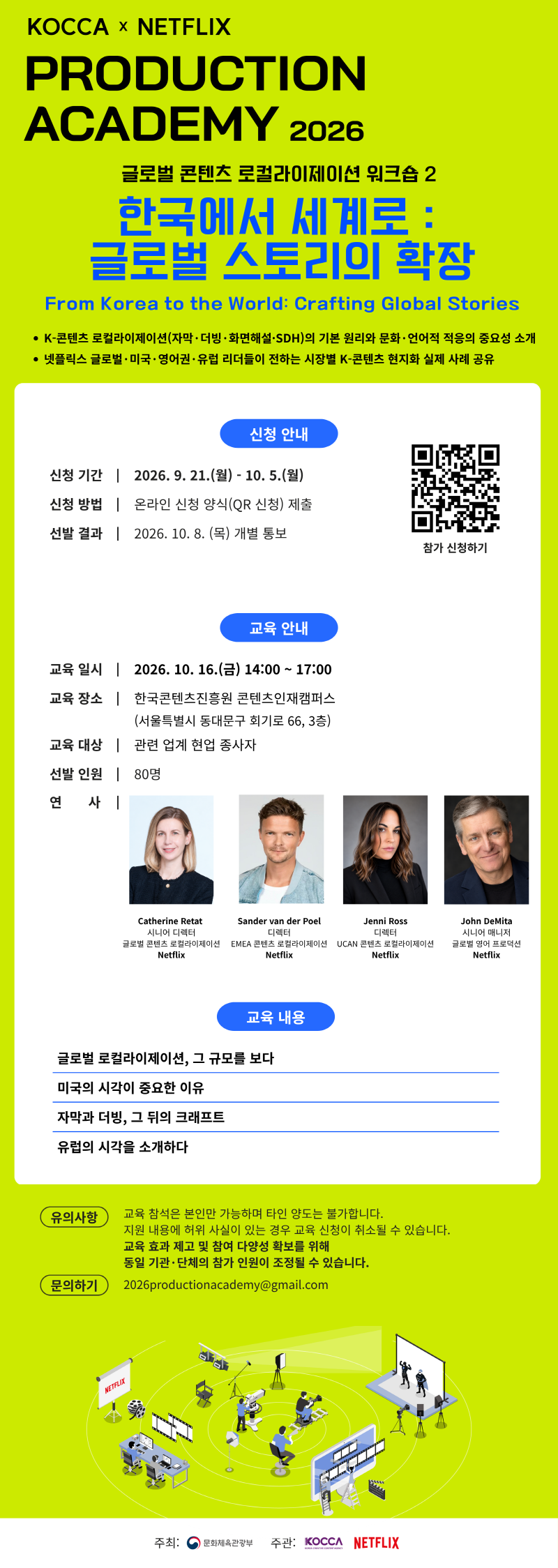 KOCCA &times; NETFLIX PRODUCTION ACADEMY 2026 | 글로벌 콘텐츠 로컬라이제이션 워크숍 2 한국에서 세계로: 글로벌 스토리의 확장 From Korea to the World: Crafting Global Stories | &bull; K-콘텐츠 로컬라이제이션(자막&middot;더빙&middot;화면해설&middot;SDH)의 기본 원리와 문화&middot;언어적 적응의 중요성 소개 &bull; 넷플릭스 글로벌 &middot; 미국 &middot; 영어권 &middot; 유럽 리더들이 전하는 시장별 K-콘텐츠 현지화 실제 사례 공유 | 신청 안내 | 신청 기간 2026. 9. 21.(월) - 10.5.(월) | 신청 방법 온라인 신청 양식(QR 신청) 제출 | 선발 결과 2026. 10. 8.(목) 개별 통보 | 참가 신청하기 | qr코드 이미지 https://forms.gle/rN9iJyTZAThyjPdm8 | 교육 안내 | 교육일시 2026. 10. 16.(금) 14:00~17:00 | 교육 장소 한국콘텐츠진흥원 콘텐츠인재캠퍼스 (서울특별시 동대문구 회기로 66, 3층) | 교육 대상 관련 업계 현업 종사자 | 선발 인원 80명 | 연 사 Catherine Retat 시니어 디렉터 글로벌 콘텐츠 로컬라이제이션 Netflix / Sander van der Poel 디렉터 EMEA 콘텐츠 로컬라이제이션 Netflix / Jenni Ross 디렉터 UCAN 콘텐츠 로컬라이제이션 Netflix  / John DeMita 시니어 매니저 글로벌 영어 프로덕션 Netflix | 교육 내용 | 글로벌 로컬라이제이션, 그 규모를 보다 / 미국의 시각이 중요한 이유 / 자막과 더빙, 그 뒤의 크래프트 / 유럽의 시각을 소개하다 | 유의사항 | 교육 참석은 본인만 가능하며 타인 양도는 불가합니다. 지원 내용에 허위 사실이 있는 경우 교육 신청이 취소될 수 있습니다. 교육 효과 제고 및 참여 다양성 확보를 위해 동일 기관&middot;단체의 참가 인원이 조정될 수 있습니다. | 문의하기 | 2026productionacademy@gmail.com | 주최: 문화체육관광부(로고) | 주관: KOCCA(로고) NETFLIX(로고)