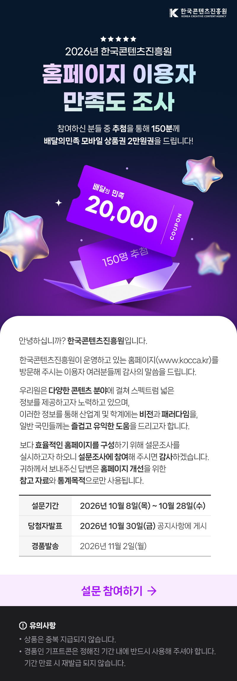 한국콘텐츠진흥원(로고) | 2026년 한국콘텐츠진흥원 홈페이지 이용자 만족도 조사 | 참여하신 분들 중 추첨을 통해 150분께 배달의민족 모바일 상품권 2만원권을 드립니다! | 배달의 민족 20,000 COUPON 150명 추첨 | 안녕하십니까? 한국콘텐츠진흥원입니다. 한국콘텐츠진흥원이 운영하고 있는 홈페이지(www.kocca.kr)를 방문해 주시는 이용자 여러분들께 감사의 말씀을 드립니다. 우리원은 다양한 콘텐츠 분야에 걸쳐 스펙트럼 넓은 정보를 제공하고자 노력하고 있으며, 이러한 정보를 통해 산업계 및 학계에는 비전과 패러다임을 일반국민들께는 즐겁고 유익한 도움을 드리고자 합니다. 보다 효율적인 홈페이지를 구성하기 위해 설문조사를 실시하고자 하오니 설문조사에 참여해 주시면 감사하겠습니다. 귀하께서 보내주신 답변은 홈페이지 개선을 위한 참고자료와 통계목적으로만 사용됩니다. | 설문기간:2026년 10월 8일(목) ~ 10월 28일(수) | 당첨자발표:2026년 10월 30일(금) 공지사항에 게시 | 경품발송: 2026년11월2일(월) | 설문 참여하기 | 유의사항 | &bull;상품은 중복 지급되지 않습니다. &bull;경품인 기프트콘은 정해진 기간 내에 반드시 사용해 주셔야 합니다. 기간 만료 시 재발급 되지 않습니다.