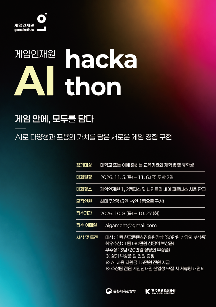 게임인재원/game institute(로고) | 게임인재원 Al hacka thon | 게임안에, 모두를 담다 AI로 다양성과 포용의 가치를 담은 새로운 게임 경험 구현 | 참가대상:대학교 또는 이에 준하는 교육기관의 재학생 및 휴학생 | 대회일정:2026.11.5.(목) ~ 11.6.(금) 무박2일 | 대회장소:게임인재원 1,2캠퍼스 및 나인트리 바이 파르나스 서울 판교 | 모집인원:최대 72명(3인~4인1팀으로 구성) | 접수기간:2026. 10. 8.(목) ~ 10. 27.(화) | 접수 이메일:aigameht@gmail.com | 시상 및 특전: 대상: 1팀 한국콘텐츠진흥원장상 (50만원 상당의 부상품) 최우수상 : 1팀(30만원 상당의 부상품) 우수상: 3팀 (20만원 상당의 부상품) ※ 상기 부상품팀 전원 증정 ※ AI 사용 지원금 15만원 전원 지급 ※ 수상팀 전원 게임인재원 신입생 모집 시 서류평가 면제 | 문화체육관광부(로고) | 한국콘텐츠진흥원(로고)