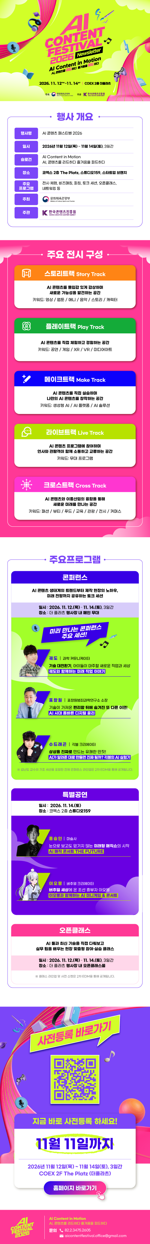 AI CONTENT FESTIVAL 2026 | Newsletter | Al Content in Motion AI, 콘텐츠를 리드하다 즐거움을 피드하다 2026.11.12thu-11.14sat COEX2더플라츠 | 주최:문화체육관광부(로고) 주관:한국콘텐츠진흥원(로고) | 행사 개요 | 행사명:AI 콘텐츠 페스티벌 2026 | 일시:2026년 11월 12일(목) ~ 11월 14일(토), 3일간 | 슬로건:Al Content in Motion AI, 콘텐츠를 리드하다 즐거움을 피드하다 | 장소:코엑스 2층 The Platz, 스튜디오159, 스타트업 브랜치 | 주요 프로그램:전시&middot;체험, 비즈매칭, 피칭, 토크 세션, 오픈클래스, 네트워킹 등 | 주최:문화체육관광부(로고) | 주관:한국콘텐츠진흥원/KOREA CREATIVE CONTENT AGENCY(로고) | 주요 전시 구성 | A 스토리트랙 Story Track AI 콘텐츠를 몰입감 있게 감상하며 새로운 가능성을 발견하는 공간 키워드: 영상/웹툰/애니/음악/스토리/캐릭터 | 플레이트랙 Play Track AI 콘텐츠를 직접 체험하고 경험하는 공간 키워드: 공연/게임/XR/VR/ 미디어아트 | 메이크트랙 Make Track AI 콘텐츠를 직접 실습하며 나만의 AI 콘텐츠를 창작하는 공간 키워드: 생성형 AI/AI 플랫폼/AI 솔루션 | 라이브트랙 Live Track Al콘텐츠 프로그램에 참여하며 연사와 관람객이 함께 소통하고 교류하는 공간 키워드: 무대 프로그램 | 크로스트랙 Cross Track AI 콘텐츠와 이종산업의 융합을 통해 새로운 미래를 만나는 공간 키워드: 패션/뷰티/푸드/교육/관광/전시/커머스 | 주요프로그램 | 콘퍼런스 | Al콘텐츠 생태계의 트렌드부터 제작 현장의 노하우, 미래 전망까지 공유하는 토크 세션 | 일시: 2026. 11. 12.(목)-11. 14.(토), 3일간 장소: 더 플라츠 행사장 내 메인 무대 | 미리 만나는 콘퍼런스 주요 세션! | 궤도 과학 커뮤니케이터 기술 대전환기, 아이들이 마주할 새로운 직업과 세상 궤도와 함께하는 미래 직업 이야기 | 표창원 표창원범죄과학연구소 소장 기술이 가져온 편리함 뒤에 숨겨진 또 다른 이면! AI 시대 올바른 디지털 윤리 | 수드래곤 긱블 크리에이터 상상을 진짜로 만드는 유쾌한 딴짓! AI가 알려준대로 만들면 진짜 될까? 긱블의 Al실험기 | ※ 김난도 교수의 기조 세션을 포함한 전체 컨퍼런스 라인업은 2차 EDM을 통해 공개됩니다. | 특별공연 | 일시: 2026. 11. 14.(토) 장소 : 코엑스 2층 스튜디오159 | 홍승인 마술사 눈으로 보고도 믿기지 않는 미래형 매직쇼의 시작 AI 매직 콘서트 THE FUTURE | 이오몽 버추얼 크리에이터 버추얼 세상에 온 조선 흥부자 이오몽 이오몽과 함께하는 AI 미니게임 & 콘서트 | 오픈클래스 | AI 둘과 최신 기술을 직접 다뤄보고 실무 팁을 배우는 현장 맞춤형 참여&middot;실습 클래스 | 일시: 2026. 11. 12.(목)-11. 14.(토), 3일간 장소: 더 플라츠 행사장 내 오픈클래스룸 | ※클래스 라인업 및 사전 신청은 2차 EDM을 통해 공개됩니다. | 사전등록 바로가기 | qr코드 이미지 | https://fo.o2meet.io/AICOFE/99148/index.do | 지금 바로 사전등록 하세요! | 11월 11일까지 | 2026년 11월 12일(목) ~ 11월 14일(토), 3일간 COEX 2F The Platz (더플라츠) | 홈페이지 바로가기 | ai content festival 2026 | Al Content in Motion AI, 콘텐츠를 리드하다 즐거움을 피드하다 | 문의 82.2.3475.2605 aicontentfestival.office@gmail.com