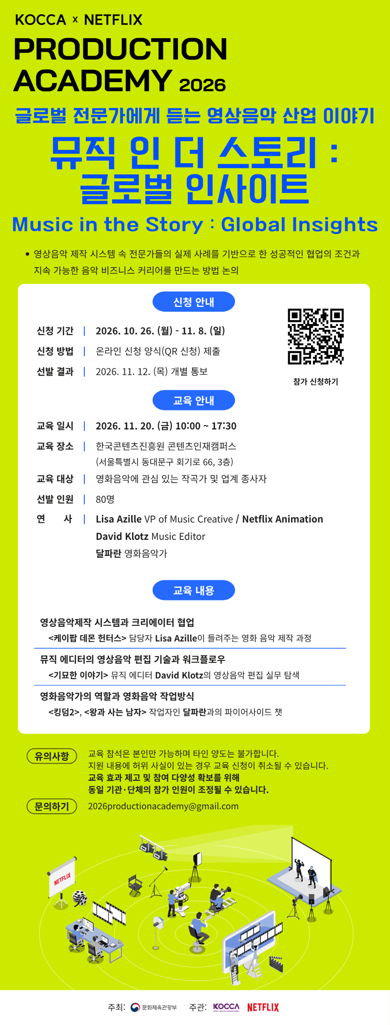 KOCCA NETFLIX PRODUCTION ACADEMY 2026 글로벌 전문가에게 듣는 영상음악 산업 이야기 뮤직 인 더 스토리 글로벌 인사이트 Music in the Story Global Insights 영상음악 제작 시스템 속 전문가들의 실제 사례를 기반으로 한 성공적인 협업의 조건과 지속 가능한 음악 비즈니스 커리어를 만드는 방법 논의 신청 안내 신청 기간 2026 10 26 월 11 8 일 신청 방법 온라인 신청 양식 QR 신청 제출 선발 결과 2026 11 12 목 개별 통보 qr 코드 이미지 참가 신청하기 https forms gle G7UNBViNzt5vTatd8 교육 안내 교육일시 2026 11 20 금 10 00 17 30 교육 장소 한국콘텐츠진흥원 콘텐츠인재캠퍼스 서울특별시 동대문구 회기로 66 3층 교육 대상 영화음악에 관심 있는 작곡가 및 업계 종사자 선발 인원 80명 연사 Lisa Azille VP of Music Creative Netflix Animation David Klotz Music Editor 달파란 영화음악가 교육 내용 영상음악제작 시스템과 크리에이터 협업 케이팝 데몬헌터스> 담당자 Lisa Azille이 들려주는 영화 음악 제작 과정 | 뮤직 에디터의 영상음악 편집 기술과 워크플로우 <기묘한 이야기> 뮤직 에디터 David Klotz의 영상음악 편집 실무 탐색 | 영화음악가의 역할과 영화음악 작업방식 <킹덤2>, <왕과 사는 남자> 작업자인 달파란과의 파이어사이드 챗 | 유의사항:교육 참석은 본인만 가능하며 타인 양도는 불가합니다. 지원 내용에 허위 사실이 있는 경우 교육 신청이 취소될 수 있습니다. 교육 효과 제고 및 참여 다양성 확보를 위해 동일 기관&middot;단체의 참가 인원이 조정될 수 있습니다. | 문의하기: 2026productionacademy@gmail.com | 주최: 문화체육관광부 주관: KOCCA NETFLIX
