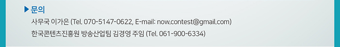 □ 문의 / ● 사무국 이가은 (Tel. 070-5147-0622, now.contest@gmail.com) / ● 한국콘텐츠진흥원 방송산업팀 김경영 주임 (Tel. 061-900-6334)