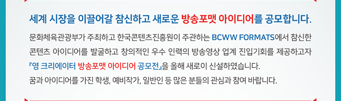 - 세계 시장을 이끌어갈 참신하고 새로운 방송포맷 아이디어를 공모합니다. - / 문화체육관광부가 주최하고 한국콘텐츠진흥원이 주관하는 BCWW Formats에서 참신한 콘텐츠 아이디어를 발굴하고 창의적인 우수 인력의 방송영상 업계 진입기회를 제공하고자 『영 크리에이터 방송포맷 아이디어 공모전』을 올해 새로이 신설하였습니다. 꿈과 아이디어를 가진 학생, 예비작가, 일반인 등 많은 분들의 관심과 참여 바랍니다. 