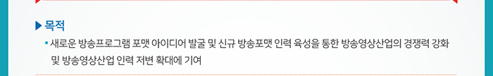 ☐ 목적 ● 새로운 방송프로그램 포맷 아이디어 발굴 및 신규 방송포맷 인력 육성을 통한 방송영상산업의 경쟁력 강화 및 방송영상산업 인력 저변 확대에 기여