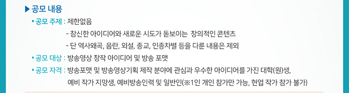 ☐ 공모 내용 / ● 공모 주제:  제한없음 / - 참신한 아이디어와 새로운 시도가 돋보이는  창의적인 콘텐츠 / - 단 역사왜곡, 음란, 외설, 종교, 인정차별 등을 다룬 내용은 제외 / ● 공모 대상:  방송영상 창작 아이디어 및 방송 포맷  / ● 공모 자격: 방송포맷 및 방송영상기획 제작 분야에 관심과 우수한 아이디어를 가진 대학(원)생, 예비 작가 지망생, 예비방송인력 및 일반인 / (※1인 개인 참가만 가능, 현업 작가 참가 불가) 