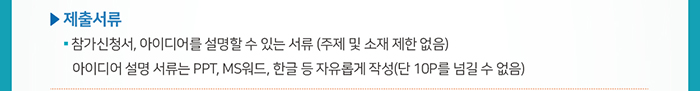 ☐ 제출서류 / ● 참가신청서, 아이디어를 설명할 수 있는 서류 (주제 및 소재 제한 없음) / 아이디어 설명 서류는 PPT, MS워드, 한글 등 자유롭게 작성(단 10P를 넘길 수 없음)