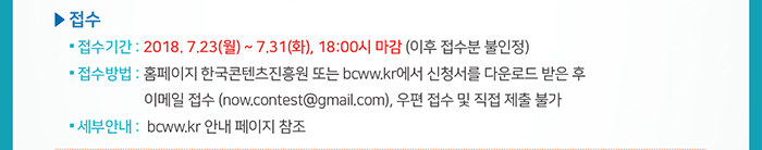 ☐ 접수 / ● 접수기간: 2018. 7.23(월) ~ 7.31(화), 18:00시 마감 (이후 접수분 불인정) / ● 접수방법: 홈페이지 한국콘텐츠진흥원 또는 bcww.kr에서 신청서를 다운로드 받은 후 이메일 접수 (now.contest@gmail.com), 우편 접수 및 직접 제출 불가 / ● 세부안내 :  bcww.kr 안내 페이지 참조