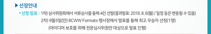 ☐ 선정안내 / ● 선정 발표 : 1차) 심사위원회에서 서류심사를 통해 4인 선발 (결과발표: 2018. 8. 6(월) / 일정 등은 변동될 수 있음)  / 2차) 9월5일(안) BCWW Formats 행사장에서 발표를 통해 최고 우승자 선정(1명) (아이디어 보호를 위해 전문심사위원만 대상으로 발표 진행)