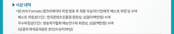 □ 시상 내역 / ● BCWW Formats 영크리에이터 피칭 발표 후 최종 우승자(1인)에게 ‘베스트 피칭’상 수여 / 베스트 피칭상(1인): 한국콘텐츠진흥원 원장상, 상금(이백만원) 수여 / 우수피칭상(1인): 방송작가협회 예능연구회 회장상, 상금(백만원) 수여 / (상금의 제세공과금은 본인(수상자)부담)
