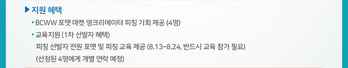 □ 지원 혜택 / ● BCWW 포맷 마켓 영크리에이터 피칭 기회 제공 (4명) / ● 교육지원 (1차 선발자 혜택) / 피칭 선발자 전원 포맷 및 피칭 교육 제공 (8.13~8.24, 반드시 교육 참가 필요) / (선정된 4명에게 개별 연락 예정)