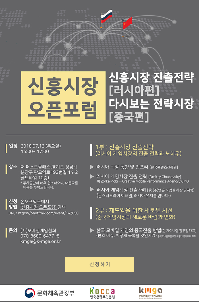 2018 게임콘텐츠 신흥시장 오픈포럼 개최 안내(러시아/중국편) / 일정 : 2018.07.12(목) 14:00~17:00 / 장소 : 더퍼스트클래스(경기도 성남시 분당구 판교역로 192번길 14-2 골드타워 10층) *주차공간이 매우 협소하오니 대중교통이용을 부탁드립니다. / 신청방법 : 온오프믹스에서 신흥시장 오픈포럼 검색 url : https://onoffmix.com/event/142850 / 문의 : (사)모바일게임협회 070-8680-6477~8 kmga@k-mga.or.kr / 1부 : 신흥시장 진출전략(러시아 게임시장의 진출 전략과 노하우) - 러시아 시장 동향 및 인프라[한국콘텐츠진흥원] - 러시아 게임시장 진출전략[Dmitry Chudovsky] 現 Zorka.Mobi-Creative Mobile Performance Agency/CMO -러시아 게임시장 진출사례[現 (주)앤유 사업실 차장 김지영](몬스터크라이 이터널, 러시아 유저를 만나다.) / 2부 : 재도약을 위한 새로운 시선(중국게임시장의 새롱누 바람과 변화) - 한국 모바일 게임의 중국진출방법[現 차이나랩 김두일 대표](판호 이슈, 어떻게 극복할 것인가?) * 중국 모바일게임시장 이렇게 공략하라 저자 / 신청하기 / 문화체육관광부, 한국콘텐츠진흥원, (사)한국모바일게임협회