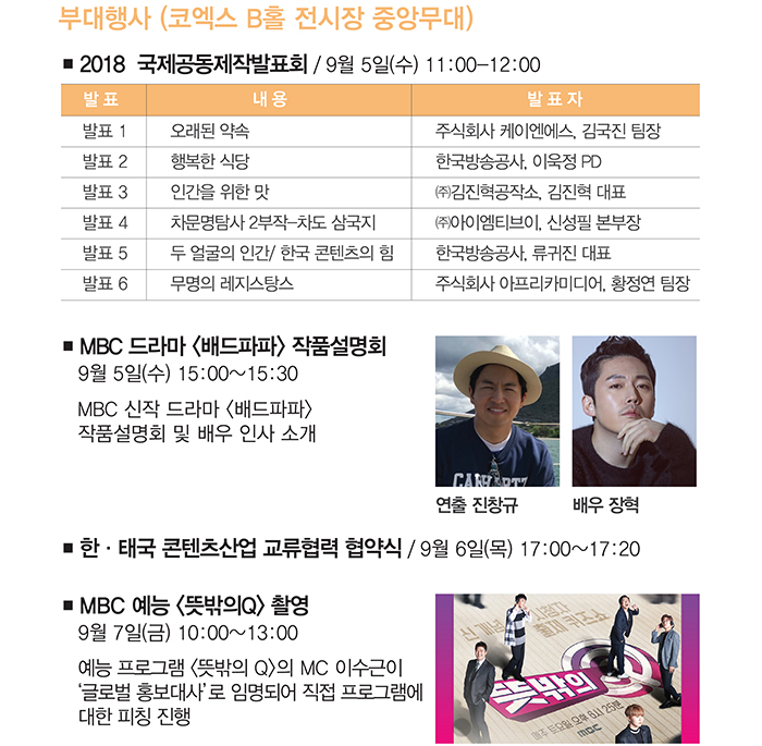 부대행사(코엑스 B홀 전시장 중앙무대) / ■ 2018 국제공동제작발표회/9월 5일(수)11:00~12:00 / 발표1 . 오래된약속(발표자:주식회사 케이엔에스, 김국진 팀장) / 발표2. 행복한 식당(발표자 :한국방송공사, 이욱정 PD) / 발표3. 인간을 위한 맛(발표자 : ㈜김진혁공작소, 김진혁 대표) / 발표4. 차문명탐사 2부작-차도삼국지(발표자 : ㈜아이엠티브이, 신성필 본부장) / 발표5. 두얼굴의 인간/한국콘텐츠의 힘(발표자:한국방송공사, 류귀진대표) / 발표6.무명의 레지스탕스(발표자 : 주식회사 아프리카미디어, 황정연 팀장) / ■ MBC 드라마 〈배드파파〉작품설명회 : 9월 5일(수) 15:00~15:30, MBC 신작 드라마 〈배드파파〉 작품설명 회 및 배우 인사소개, 연출 : 징창규, 배우 장혁 / ■ 한·태국 콘텐츠산업 교류협력 협약식 : 9월 6일(목) 17:00~17:20 / ■ MBC 예능〈뜻밖의Q〉촬영 : 9월 7일(금) 10:00~13:00. 예능 프로그램 〈뜻밖의Q〉의 MC 이수근이 '글로벌 홍보대사'로 임명되어 직접 프로그램에 대한 피칭 진행