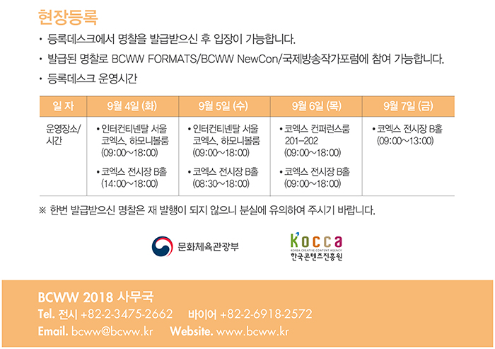 현장등록 / ·등록데스크에서 명찰을 발급받으신 후 입장이 가능합니다./· 발급된 명찰로 BCWW FORMATS/BCWW NewCon/국제방송작가포럼에 참여 가능합니다./·등록데스크 운영시간/9월 4일(화)-인터컨티넨탈서울 코엑스 하모니볼룸(09:00~18:00), 코엑스 전시장 B홀(14:00~18:00) / 9월 5일(수) - 인터컨티넨탈 서울 코엑스, 하모니볼룸(09:00~18:00), 코엑스 전시장 B홀(8:30~18:00) / 9월 6일(목) - 코엑스 컨퍼런스룸 201~202호(09:00~18:00), 코엑스 전시장 B홀(09:00~18:00) / 9월 7일(금) - 코엑스 전시장 B홀(09:00~13:00) / ※ 한번 발급받으신 명찰은 재발행이 되지 않으니 분실에 유의하여 주시기 바랍니다. / 문화체육관광부 / 한국콘텐츠진흥원 / BCWW 2018 사무국 / Tel. 전시 : +82-2-3475-2662, 바이어  : + 82-2-6918-2572 / E-mail . bcww@bcww.kr / website : www.bcww.kr