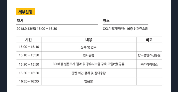 세부일정 / 일시 : 2018.9.13(목) 15:00~16:30 / 장소 : CKL 기업지원센터 16층 컨퍼런스룸 / 15:00~15:10 - 등록 및 접수 / 15:10~15:20 - 인사말씀(한국콘텐츠진흥원) / 15:20~15:50 - 3D 배경 설문조사 결과 및 공유시스템 구축 모델(안) 공유(㈜파이아랩스) / 15:50~16:20 - 관련 의견 청취 및 질의응답 / 16:20~16:30 - 맺음말