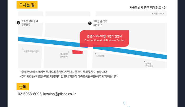오시는 길 / 서울특별시 중구 청계천로 40 콘텐츠코리아랩 기업지원센터 - 층별 안내데스크에서 주차도장을 받으시면 3시간까지 무료주차 가능합니다. - 주차 시간권(유료)은 따로 제공되지 않으니 가급적 대중교통을 이용해 주시기 바랍니다. / 문의 : 02-6958-6095, kyminp@pilabs.co.kr