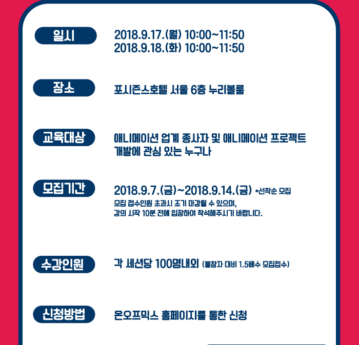 일시 : 2018.9.17(월) 10:00~11:50 , 2018.9.18(화) 10:00~11:50 / 장소 : 포시즌 호텔 서울 6층 누리볼룸 / 교육대상 : 애니메이션 업계 종사자 및 애니메이션 프로젝트 개발에 관심 있는 누구나 / 모집기간 : 2018.9.7(금) ~ 2018.9.14(금) * 선착순 모집 , 모집 접수인원 초과시 조기 마감될 수 있으며, 강의시작 10분 전에 입장하여 착석해 주시기 바랍니다. / 수강인원 : 각 세션당 100명 내외(불참자 대비 1.5배수 모집 접수) / 신청방법 : 온오프믹스 홈페이지를 통한 신청