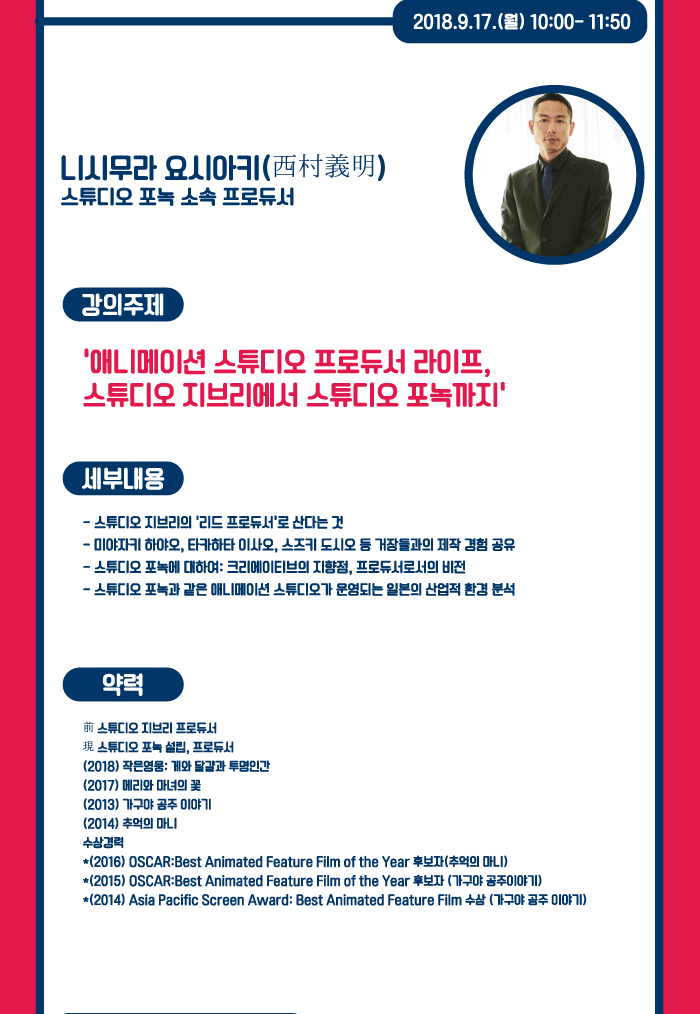 2018.9.17(월) 10:00~11:50 / 니시무라 요시아키(西村義明) 스튜디보 포녹 소속 프로듀서 / 니시무라 요시아키 사진 / 강의주제 : 애니메이션 스튜디오 프로듀서 라이프, 스튜디오 지브리에서 스튜디오 포녹까지 / 세부내용 : -스튜디오 지브리의 리드 프로듀서로 산다는 것 - 미야자키 하야오, 타카하타 이사오, 스즈키 도시오 등 거장들과의 제작 경험 공유 - 스튜디오 포녹에 대하여 : 크리에이티브의 지향점, 프로듀서로서의 비전 - 스튜디오 포녹과 같은 애니메이션 스튜디오가 운영되는 일본의 산업적 환경 분석 / 약력 : - 前 스튜디오 지브리 프로듀서 - 現 스튜디오 포녹 설립, 프로듀서 - (2018) 작은 영웅 : 계와 달걀과 투명인간 (2017) 메리와 마녀의 꽃 (2013) 가구야 공주 이야기 (2014) 추억의 마니 - 수상경력 : (2016) OSCAR : Best Animated Feature Film of the Year 후보자(추억의 마니) (2015) OSCAR : Best Animated Feature Film of the Year 후보자(가구야 공주이야기) (2014) Asia Pacific Screen Award : Best Animated Feature Film 수상(가구야 공주이야기) 