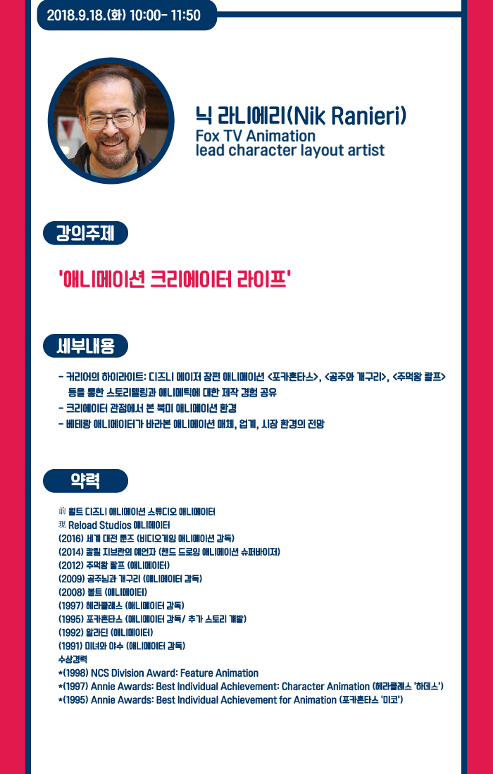 2018.9.18(화) 10:00~15:11:50 / 닉 라니에리 사진 / 닉 라니에리(Nik Ranieri) Reload studios 소속 애니메이터 / 강의주제 : 애니메이션 크리에이터 라이프 / 세부내용 : -커리어의 하이라이트 : 디즈니 메이저 장편 애니메이션 포카혼타스, 공주와 개구리, 주먹왕 랄프 등을 통한 스토리텔링과 애니메틱에 대한 제작 경험 공유 - 크리에이터 관점에서 본 북미 애니메이션 환경 - 베테랑 애니메이터가 바라본 애니메이션 매체, 업계, 시장 환경의 전망 / 약력 : -前 월트 디즈니 애니메이션 스튜디오 애니메이터 -現 Reload Studios 애니메이터 - (2016) 세계대전 툰즈(비디오게임 애니메이션 감독) (2014) 칼릴 지브란의 예언자(핸드 드로잉 애니메이션 슈퍼바이저 (2012) 주먹왕 랄프(애니메이터) (2009) 공주님과 개구리(애니메이터 감독) (2008) 볼투(애니메이터) (1997) 헤라클래스 (애니메이터 감독) (1995) 포카혼타스(애니메이터 감독 / 추가 스토리 개발) (1992) 알라딘(애니메이터) (1991) 미녀와 야수(애니메이터 감독) - 수상경력 : (1998) NCS Division Award : Feature Animation (1997)Annie Awards : Best Individual Achievement : Character Animation(헤라클레스 하데스) (1995)Annie Awards : Best Individual Achievement For Animation(포카혼타스 미코)