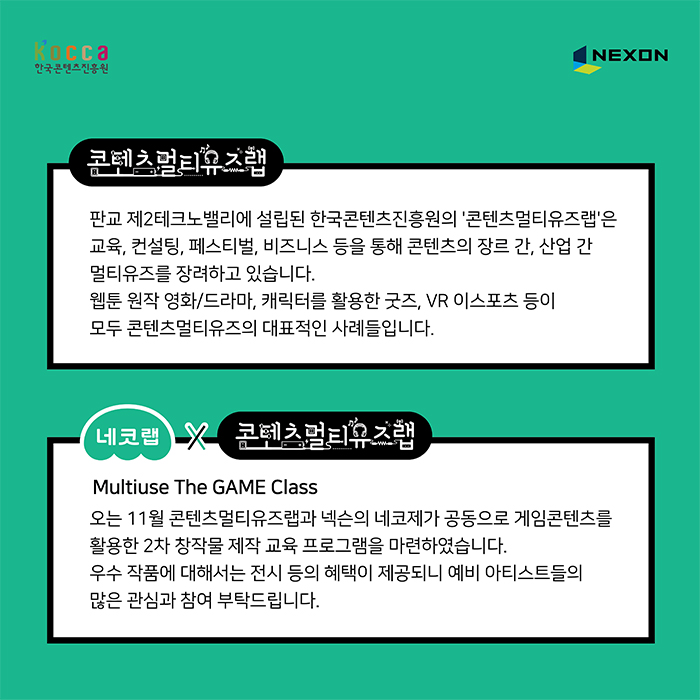 콘텐츠멀티유즈랩 : 판교 제2테크노밸리에 설립된 한국콘텐츠진흥원의 콘텐츠 멀티유즈랩은 교육, 컨설팅, 페스티벌, 비즈느시 등을 통해 콘텐츠의 장르 간 산업 간 멀티유즈를 장려하고 있습니다. 웹툰 원작 영화/드라마, 캐릭터를 활용한 굿즈, VR이 스포르 등이 모두 콘텐츠멀티유즈의 대표적인 사례들입니다. / 네코랩X콘텐츠 멀티유즈랩 : Mutiuse The GAME Class 오는 11월 콘텐츠 멀티유즈랩과 넥슨의 네코제가 공동으로 게임콘텐츠를 활용한 2차 창작물 제작 교육 프로그램을 마련하였습니다. 우수 작품에 대해서는 전시 등의 혜택이 제공되니 예비 아티스트들의 많은 관심과 참여 부탁드립니다.