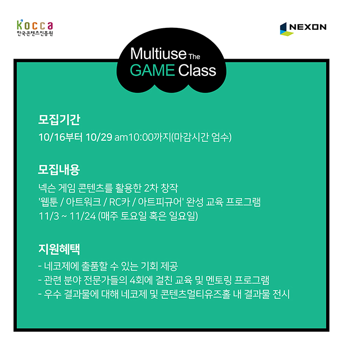 모집기간 : 10월 16일 부터 10월 29일 오전 10시까지 (마감시간 엄수) / 모집내용 : 넥슨 게임 콘텐츠를 활용한 2차 창작 RC카/아트피규어/웹툰/아트워크 완성 교육 프로그램 11/3~11/24(매주 토요일 혹은 일요일) / 지원혜택 : -네코제에 출품할 수 있는 기회제공 - 관련 분야 전문가들의 4회에 걸친 교육 및 멘토링 프로그램 - 우수 결과물에 대해 네코제 및 콘텐츠 멀티유즈홀 내 결과물 전시