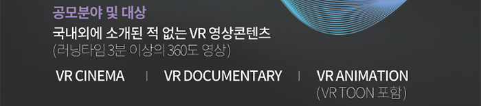 공모분야 및 대상 : 국내외에 소개된 적 없는 VR 영상콘텐츠(러닝타임 3분이상의 360도 영상) / VR CINEMA | VR DOCUMENTARY | VR ANIMATION(VR TOON 포함)