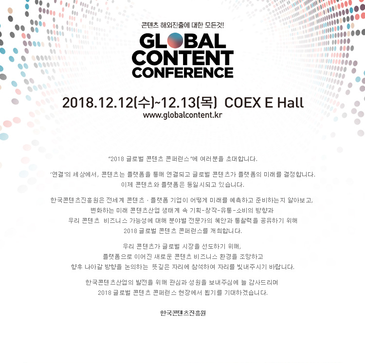 콘텐츠 해외진출에 대한 모든 것! / GLOBAL CONTENT CONFERENCE / 2018.12.12(수) ~ 12.13(목) COEX E Hall / www.globalcontent.kr / 2018 글로벌 콘텐츠 콘퍼런스에 여러분을 초대합니다. 연결의 세상에서, 콘텐츠는 플랫폼을 통해 연결되고 글로벌 콘텐츠가 플랫폼의 미래를 결정합니다. 이제 콘텐츠와 플랫폼은 동일시 되고 있습니다. 한국콘텐츠진흥원은 전세계 콘텐츠·플랫폼 기업이 어떻게 미래를 예측하고 준비하는지 알아보고, 변화하는 미래 콘텐츠산업 생태계 속 기획-창작-유통-소비의 방향과 우리 콘텐츠 비즈니스 가능성에 대해 분야별 전문가의 혜안과 통찰력을 공유하기 위해 2018 글로벌 콘텐츠 콘퍼런스를 개최합니다. 우리 콘텐츠가 글로벌 시장을 선도하기 위해, 플랫폼으로 이어진 새로운 콘텐츠 비즈니스 환경을 조망하고 향후 나아갈 방향을 논의하는 뜻깊은 자리에 참석하여 자리를 빛내주시기 바랍니다. 한국콘텐츠산업의 발전을 위해 관심과 성원을 보내주심에 늘 감사드리며 2018 글로벌 콘텐츠 콘퍼런스 현장에서 뵙기를 기대하겠습니다. 한국콘텐츠진흥원