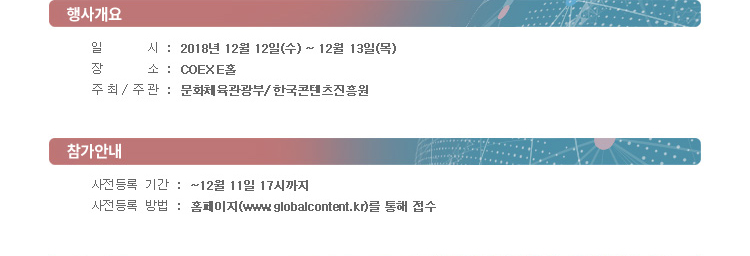 [행사개요] / 일시 : 2018년 12월 12일(수) ~ 12월 13일(목) / 장소 : COEX E 홀 / 주최·주관 : 문화체육관광부·한국콘텐츠진흥원 / [참가안내] / 사전등록 기간 : ~ 12월 11일 17시까지 / 사전등록 방법 : 홈페이지(www.globalcontent.kr)를 통해 접수